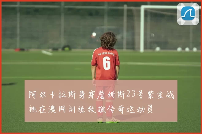 阿尔卡拉斯身穿詹姆斯23号紫金战袍在澳网训练致敬传奇运动员