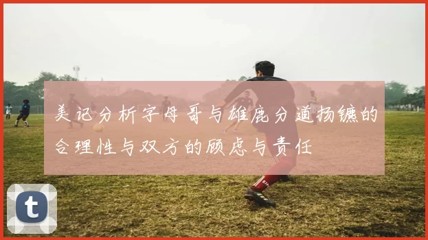 美记分析字母哥与雄鹿分道扬镳的合理性与双方的顾虑与责任
