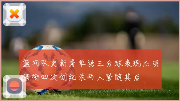 篮网队史新秀单场三分球表现杰明领衔四次创纪录两人紧随其后