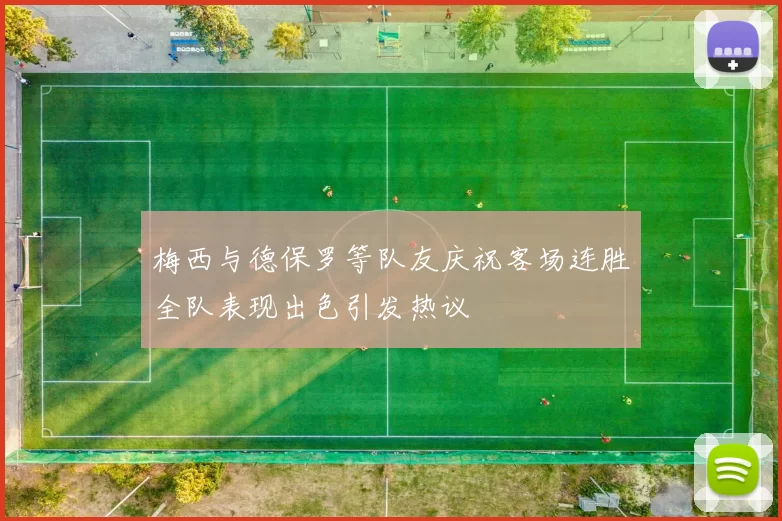 梅西与德保罗等队友庆祝客场连胜全队表现出色引发热议