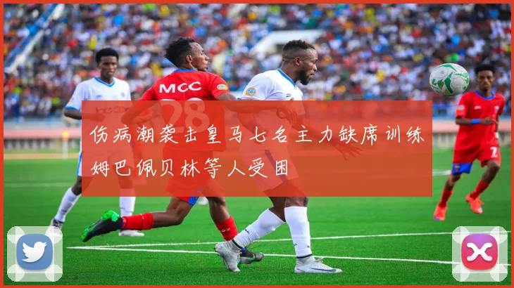 伤病潮袭击皇马七名主力缺席训练姆巴佩贝林等人受困