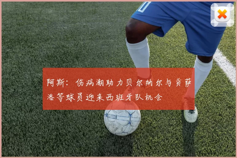 阿斯：伤病潮助力贝尔纳尔与贡萨洛等球员迎来西班牙队机会