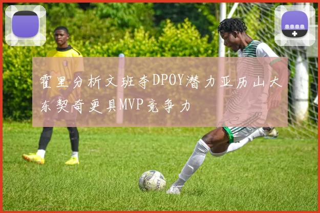 霍里分析文班夺DPOY潜力亚历山大东契奇更具MVP竞争力