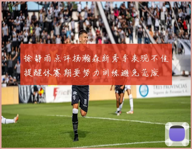 徐静雨点评杨瀚森新秀季表现不佳提醒休赛期要努力训练避免荒废