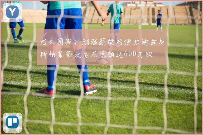 尤文图斯计划涨薪续约伊尔迪兹与斯帕莱蒂麦肯尼总额达600万欧