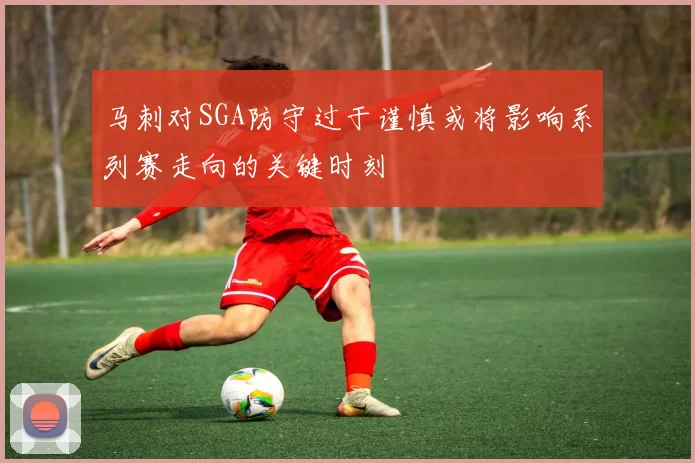 马刺对SGA防守过于谨慎或将影响系列赛走向的关键时刻