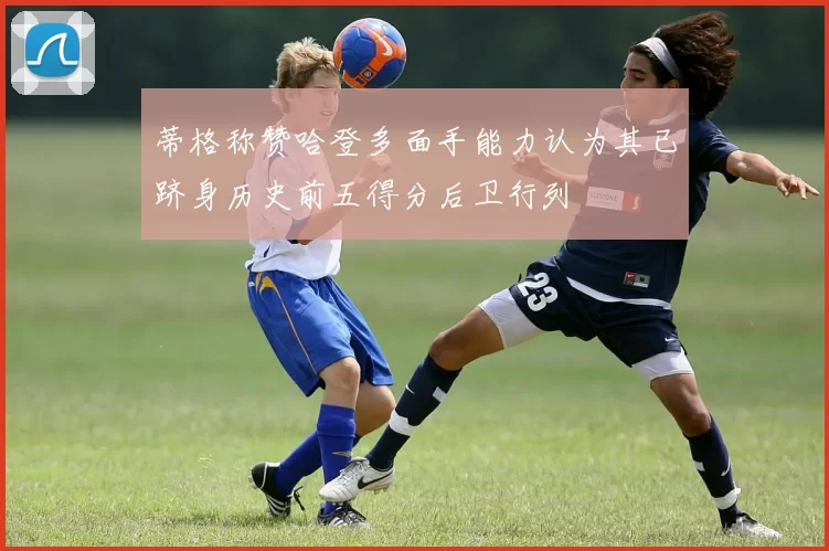 蒂格称赞哈登多面手能力认为其已跻身历史前五得分后卫行列