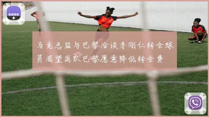 马竞总监与巴黎洽谈李刚仁转会球员渴望离队巴黎愿意降低转会费