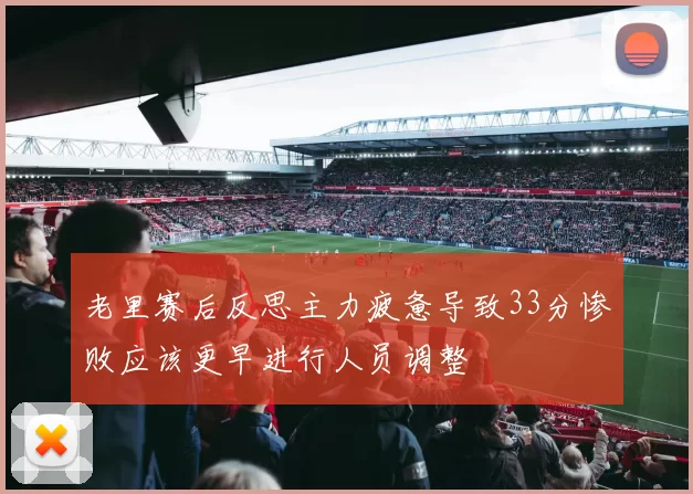 老里赛后反思主力疲惫导致33分惨败应该更早进行人员调整