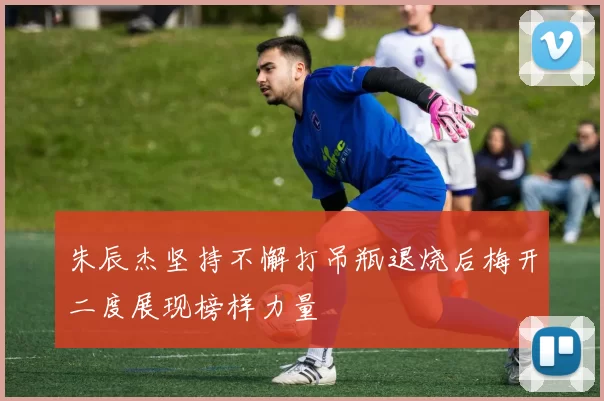 朱辰杰坚持不懈打吊瓶退烧后梅开二度展现榜样力量