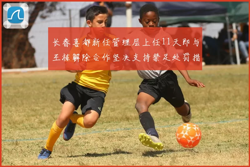 长春喜都新任管理层上任11天即与王栋解除合作坚决支持禁足处罚措施