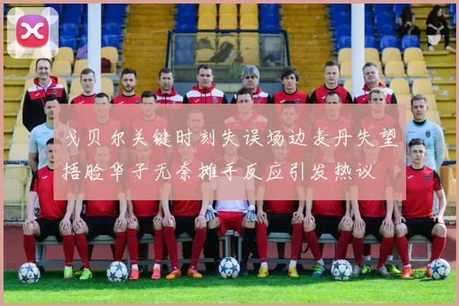 戈贝尔关键时刻失误场边麦丹失望捂脸华子无奈摊手反应引发热议