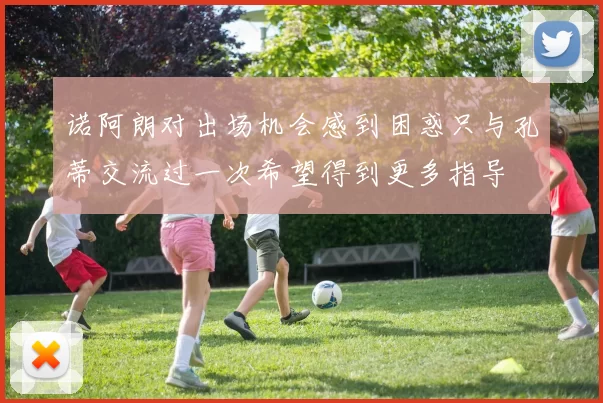 诺阿朗对出场机会感到困惑只与孔蒂交流过一次希望得到更多指导