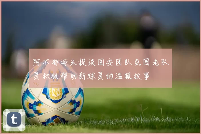 阿不都海米提谈国安团队氛围老队员积极帮助新球员的温暖故事