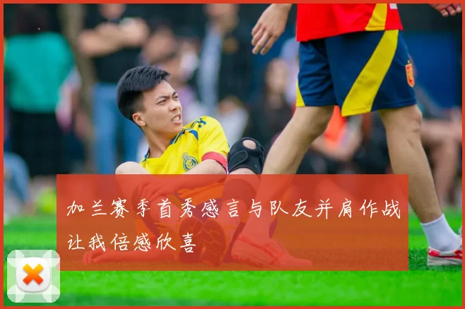 加兰赛季首秀感言与队友并肩作战让我倍感欣喜