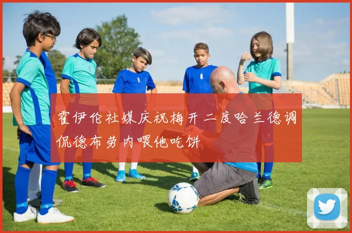 霍伊伦社媒庆祝梅开二度哈兰德调侃德布劳内喂他吃饼