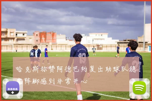 哈克斯称赞阿德巴约复出助球队稳定阵脚感到非常开心