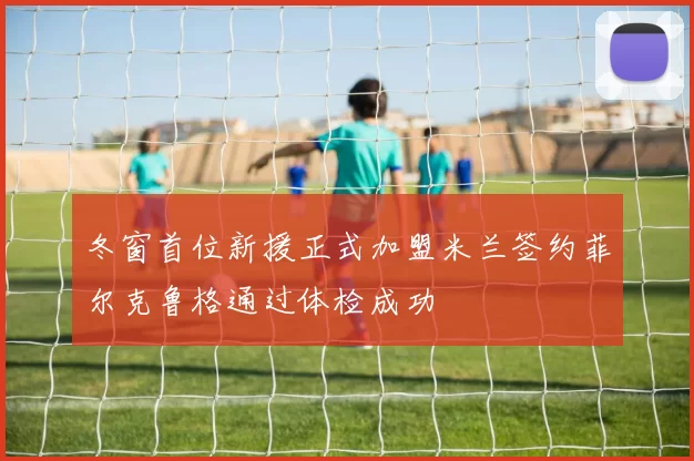 冬窗首位新援正式加盟米兰签约菲尔克鲁格通过体检成功