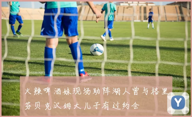 火辣啤酒妹现场助阵湖人曾与格里芬贝克汉姆大儿子有过约会