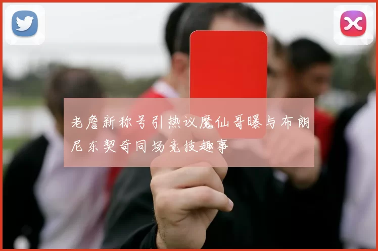 老詹新称号引热议魔仙哥曝与布朗尼东契奇同场竞技趣事