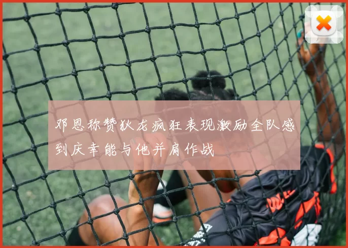 邓恩称赞狄龙疯狂表现激励全队感到庆幸能与他并肩作战