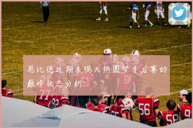 恩比德近期表现火热圆梦季后赛的巅峰状态分析