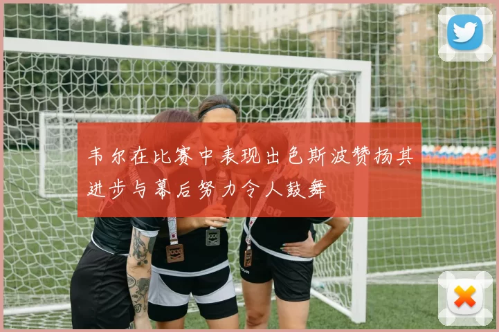 韦尔在比赛中表现出色斯波赞扬其进步与幕后努力令人鼓舞