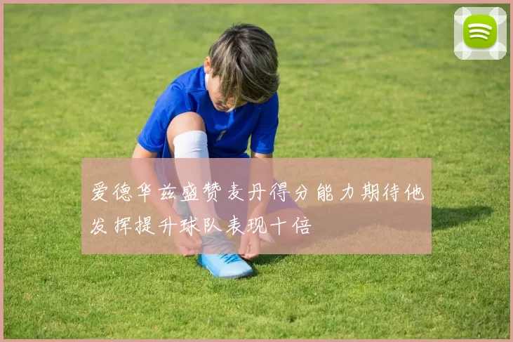 爱德华兹盛赞麦丹得分能力期待他发挥提升球队表现十倍