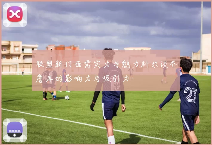 联盟新门面需实力与魅力科尔谈乔詹库的影响力与吸引力