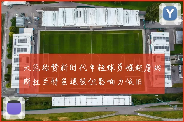 大范称赞新时代年轻球员崛起詹姆斯杜兰特虽退役但影响力依旧