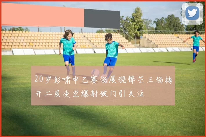 20岁彭啸中乙赛场展现锋芒三场梅开二度凌空爆射破门引关注